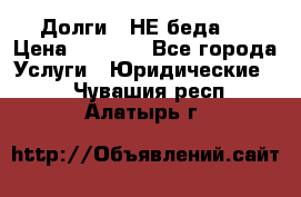 Долги - НЕ беда ! › Цена ­ 1 000 - Все города Услуги » Юридические   . Чувашия респ.,Алатырь г.